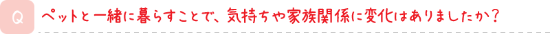 ペットと一緒に暮らすことで、気持ちや家族関係に変化はありましたか？