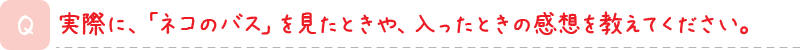 実際に、「ネコのバス」を見たときや、入ったときの感想を教えてください。