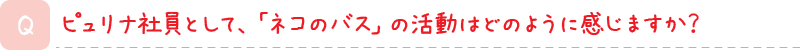ピュリナ社員として、「ネコのバス」の活動はどのように感じますか？